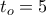 t_o =5