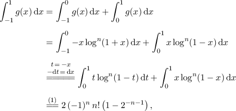 \begin{aligned}
\int_{-1}^{1}g(x)\,{\rm{d}}x&=\int_{-1}^{0}g(x)\,{\rm{d}}x+\int_{0}^{1}g(x)\,{\rm{d}}x\\\noalign{\vspace{0.2cm}}
&=\int_{-1}^{0}-x\log^n({1+x})\,{\rm{d}}x+\int_{0}^{1}x\log^n(1-x)\,{\rm{d}}x\\\noalign{\vspace{0.2cm}}
&\stackrel{\begin{subarray}{c}
{t\,=\,-x} \\\noalign{\vspace{0.05cm}}
{-{\rm{d}}{t}\,=\,{\rm{d}}x} \\\noalign{\vspace{0.05cm}}
\end{subarray}}{=\!=\!=\!=\!=}\int_{0}^{1}t\log^n({1-t})\,{\rm{d}}{t}+\int_{0}^{1}x\log^n(1-x)\,{\rm{d}}x\\\noalign{\vspace{0.2cm}}
&\stackrel{(1)}{=\!=}2\,({-1})^{n}\,n!\,\big({1-2^{-n-1}}\big)\,,
\end{aligned} \begin{aligned}
\int_{-1}^{1}g(x)\,{\rm{d}}x&=\int_{-1}^{0}g(x)\,{\rm{d}}x+\int_{0}^{1}g(x)\,{\rm{d}}x\\\noalign{\vspace{0.2cm}}
&=\int_{-1}^{0}-x\log^n({1+x})\,{\rm{d}}x+\int_{0}^{1}x\log^n(1-x)\,{\rm{d}}x\\\noalign{\vspace{0.2cm}}
&\stackrel{\begin{subarray}{c}
{t\,=\,-x} \\\noalign{\vspace{0.05cm}}
{-{\rm{d}}{t}\,=\,{\rm{d}}x} \\\noalign{\vspace{0.05cm}}
\end{subarray}}{=\!=\!=\!=\!=}\int_{0}^{1}t\log^n({1-t})\,{\rm{d}}{t}+\int_{0}^{1}x\log^n(1-x)\,{\rm{d}}x\\\noalign{\vspace{0.2cm}}
&\stackrel{(1)}{=\!=}2\,({-1})^{n}\,n!\,\big({1-2^{-n-1}}\big)\,,
\end{aligned}