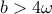 \displaystyle{b>4\omega}