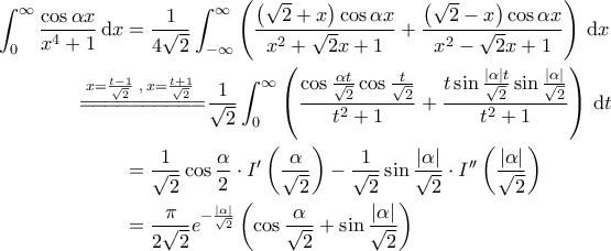 \displaystyle{\begin{aligned} 
\int_{0}^{\infty} \frac{\cos \alpha x}{x^4+1} \, \mathrm{d}x &= \frac{1}{4 \sqrt{2}} \int_{-\infty}^{\infty} \left ( \frac{\left ( \sqrt{2}  +x \right ) \cos \alpha x}{x^2+ \sqrt{2}x + 1}  + \frac{\left ( \sqrt{2} - x \right ) \cos \alpha x}{x^2-\sqrt{2}x+1} \right ) \, \mathrm{d}x \\  
 &\!\!\!\!\!\!\!\!\!\!\!\!\!\!\! \overset{x = \frac{t-1}{\sqrt{2}} \;, \; x = \frac{t+1}{\sqrt{2}}}{=\! =\! =\! =\! =\! =\! =\! =\! =\! =\!} \frac{1}{\sqrt{2}} \int_{0}^{\infty} \left ( \frac{\cos \frac{\alpha t}{\sqrt{2}} \cos \frac{t}{\sqrt{2}}}{t^2+1} + \frac{t \sin \frac{\left | \alpha \right | t}{\sqrt{2}} \sin \frac{\left | \alpha \right |}{\sqrt{2}}}{t^2+1} \right ) \, \mathrm{d}t\\  
 &=\frac{1}{\sqrt{2}} \cos \frac{\alpha}{2} \cdot I' \left ( \frac{\alpha}{\sqrt{2}} \right ) - \frac{1}{\sqrt{2}} \sin \frac{\left | \alpha \right |}{\sqrt{2}} \cdot I'' \left ( \frac{\left | \alpha \right |}{\sqrt{2}} \right ) \\  
 &= \frac{\pi}{2\sqrt{2}} e^{-\frac{\left | \alpha \right |}{\sqrt{2}}} \left ( \cos \frac{\alpha}{\sqrt{2}} + \sin \frac{\left | \alpha \right |}{\sqrt{2}} \right )  
\end{aligned}}