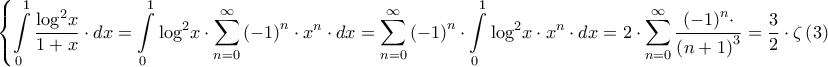 \displaystyle{\left\{ {\int\limits_0^1 {\frac{{{{\log }^2}x}}{{1 + x}} \cdot dx}  = \int\limits_0^1 {{{\log }^2}x \cdot \sum\limits_{n = 0}^\infty  {{{\left( { - 1} \right)}^n} \cdot {x^n}}  \cdot dx}  = \sum\limits_{n = 0}^\infty  {{{\left( { - 1} \right)}^n} \cdot \int\limits_0^1 {{{\log }^2}x \cdot {x^n} \cdot dx} }  = 2 \cdot \sum\limits_{n = 0}^\infty  {\frac{{{{\left( { - 1} \right)}^n} \cdot }}{{{{\left( {n + 1} \right)}^3}}}}  = \frac{3}{2} \cdot \zeta \left( 3 \right)} \right.}