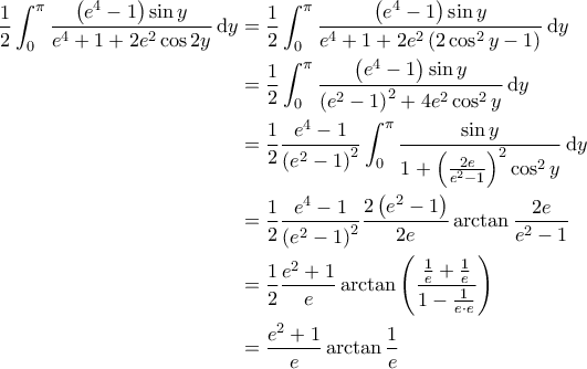 \displaystyle{\begin{aligned}
\frac{1}{2} \int_{0}^{\pi} \frac{\left( e^4-1 \right) \sin y}{e^4+1+ 2e^2 \cos 2y} \, \mathrm{d}y & = \frac{1}{2} \int_{0}^{\pi} \frac{\left( e^4-1 \right) \sin y}{e^4 + 1 + 2e^2 \left( 2 \cos^2 y - 1 \right)} \, \mathrm{d}y \\
& = \frac{1}{2} \int_{0}^{\pi} \frac{\left( e^4-1 \right) \sin y}{\left( e^2- 1 \right)^2 + 4e^2 \cos^2 y} \, \mathrm{d}y \\
& = \frac{1}{2} \frac{e^4-1}{\left( e^2-1 \right)^2} \int_{0}^{\pi} \frac{\sin y}{1 + \left( \frac{2e}{e^2-1} \right)^2 \cos^2 y} \, \mathrm{d}y \\
& = \frac{1}{2} \frac{e^4-1}{\left( e^2-1 \right)^2} \frac{2 \left( e^2-1 \right)}{2e} \arctan \frac{2e}{e^2-1} \\
& = \frac{1}{2} \frac{e^2+1}{e} \arctan \left( \frac{\frac{1}{e} + \frac{1}{e}}{1- \frac{1}{e \cdot e}} \right) \\
& = \frac{e^2+1}{e} \arctan \frac{1}{e}
\end{aligned}} \displaystyle{\begin{aligned}
\frac{1}{2} \int_{0}^{\pi} \frac{\left( e^4-1 \right) \sin y}{e^4+1+ 2e^2 \cos 2y} \, \mathrm{d}y & = \frac{1}{2} \int_{0}^{\pi} \frac{\left( e^4-1 \right) \sin y}{e^4 + 1 + 2e^2 \left( 2 \cos^2 y - 1 \right)} \, \mathrm{d}y \\
& = \frac{1}{2} \int_{0}^{\pi} \frac{\left( e^4-1 \right) \sin y}{\left( e^2- 1 \right)^2 + 4e^2 \cos^2 y} \, \mathrm{d}y \\
& = \frac{1}{2} \frac{e^4-1}{\left( e^2-1 \right)^2} \int_{0}^{\pi} \frac{\sin y}{1 + \left( \frac{2e}{e^2-1} \right)^2 \cos^2 y} \, \mathrm{d}y \\
& = \frac{1}{2} \frac{e^4-1}{\left( e^2-1 \right)^2} \frac{2 \left( e^2-1 \right)}{2e} \arctan \frac{2e}{e^2-1} \\
& = \frac{1}{2} \frac{e^2+1}{e} \arctan \left( \frac{\frac{1}{e} + \frac{1}{e}}{1- \frac{1}{e \cdot e}} \right) \\
& = \frac{e^2+1}{e} \arctan \frac{1}{e}
\end{aligned}}